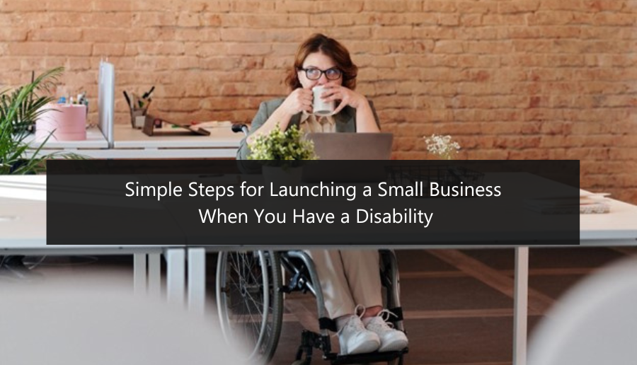 Simple Steps for Launching a Small Business When You Have a Disability